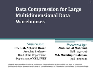 Data Compression for Large Multidimensional Data Warehouses Supervisor: Presented by: Dr. K.M. Azharul Hasan Associate Professor, Head of the Department, Department of CSE, KUET Abdullah Al Mahmud, Roll : 0507006 Md. Mushfiqur Rahman,  Roll : 0507029  1 This slide is prepared by Abdullah Al Mahmud for the presentation of Thesis which was done  as the partial fulfillment of degree of in undergrad course in Khulna University of Engineering & Technology(KUET), Bangladesh 