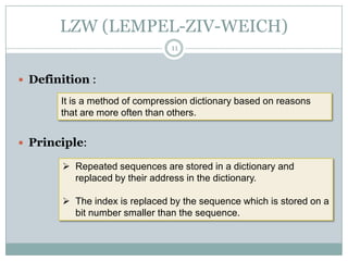 LZW (LEMPEL-ZIV-WEICH)
                                11



 Definition :

       It is a method of compression dictionary based on reasons
       that are more often than others.


 Principle:

        Repeated sequences are stored in a dictionary and
         replaced by their address in the dictionary.

        The index is replaced by the sequence which is stored on a
         bit number smaller than the sequence.
 