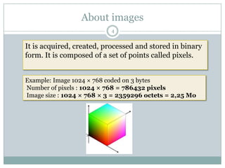 About images
                           4


It is acquired, created, processed and stored in binary
form. It is composed of a set of points called pixels.


Example: Image 1024 × 768 coded on 3 bytes
Number of pixels : 1024 × 768 = 786432 pixels
Image size : 1024 × 768 × 3 = 2359296 octets = 2,25 Mo
 
