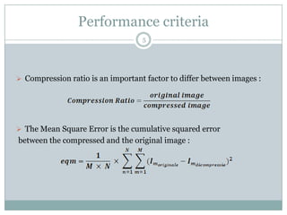 Performance criteria
                                   5




 Compression ratio is an important factor to differ between images :




 The Mean Square Error is the cumulative squared error
between the compressed and the original image :
 