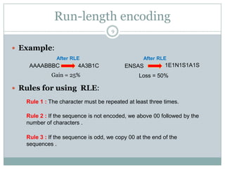 Run-length encoding
                                     9


 Example:
               After RLE                          After RLE
    AAAABBBC           4A3B1C             ENSAS            1E1N1S1A1S
             Gain = 25%                         Loss = 50%

 Rules for using RLE:

   Rule 1 : The character must be repeated at least three times.

   Rule 2 : If the sequence is not encoded, we above 00 followed by the
   number of characters .

   Rule 3 : If the sequence is odd, we copy 00 at the end of the
   sequences .
 