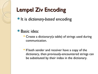 Lempel Ziv EncodingLempel Ziv Encoding
It is dictionary-based encoding
Basic idea:
 Create a dictionary(a table) of strings used during
communication.
 If both sender and receiver have a copy of the
dictionary, then previously-encountered strings can
be substituted by their index in the dictionary.
 