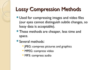 Lossy Compression MethodsLossy Compression Methods
Used for compressing images and video files
(our eyes cannot distinguish subtle changes, so
lossy data is acceptable).
These methods are cheaper, less time and
space.
Several methods:
 JPEG: compress pictures and graphics
 MPEG: compress video
 MP3: compress audio
 