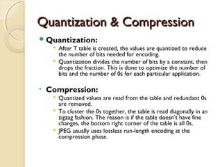 Quantization & CompressionQuantization & Compression
Quantization:
 After T table is created, the values are quantized to reduce
the number of bits needed for encoding.
 Quantization divides the number of bits by a constant, then
drops the fraction. This is done to optimize the number of
bits and the number of 0s for each particular application.
• Compression:
 Quantized values are read from the table and redundant 0s
are removed.
 To cluster the 0s together, the table is read diagonally in an
zigzag fashion. The reason is if the table doesn’t have fine
changes, the bottom right corner of the table is all 0s.
 JPEG usually uses lossless run-length encoding at the
compression phase.
 