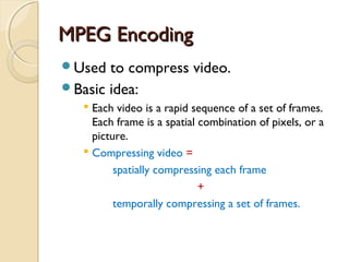 MPEG EncodingMPEG Encoding
Used to compress video.
Basic idea:
 Each video is a rapid sequence of a set of frames.
Each frame is a spatial combination of pixels, or a
picture.
 Compressing video =
spatially compressing each frame
+
temporally compressing a set of frames.
 