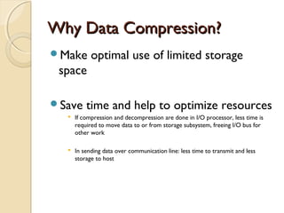 Why Data Compression?Why Data Compression?
Make optimal use of limited storage
space
Save time and help to optimize resources
 If compression and decompression are done in I/O processor, less time is
required to move data to or from storage subsystem, freeing I/O bus for
other work
 In sending data over communication line: less time to transmit and less
storage to host
 