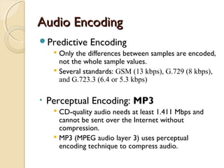 Audio EncodingAudio Encoding
Predictive Encoding
 Only the differences between samples are encoded,
not the whole sample values.
 Several standards: GSM (13 kbps), G.729 (8 kbps),
and G.723.3 (6.4 or 5.3 kbps)
• Perceptual Encoding: MP3
 CD-quality audio needs at least 1.411 Mbps and
cannot be sent over the Internet without
compression.
 MP3 (MPEG audio layer 3) uses perceptual
encoding technique to compress audio.
 