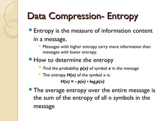 Data Compression- EntropyData Compression- Entropy
Entropy is the measure of information content
in a message.
 Messages with higher entropy carry more information than
messages with lower entropy.
How to determine the entropy
 Find the probability p(x) of symbol x in the message
 The entropy H(x) of the symbol x is:
H(x) = - p(x) • log2p(x)
The average entropy over the entire message is
the sum of the entropy of all n symbols in the
message
 