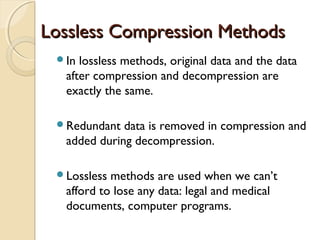 Lossless Compression MethodsLossless Compression Methods
In lossless methods, original data and the data
after compression and decompression are
exactly the same.
Redundant data is removed in compression and
added during decompression.
Lossless methods are used when we can’t
afford to lose any data: legal and medical
documents, computer programs.
 