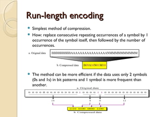 Run-length encodingRun-length encoding
 Simplest method of compression.
 How: replace consecutive repeating occurrences of a symbol by 1
occurrence of the symbol itself, then followed by the number of
occurrences.
 The method can be more efficient if the data uses only 2 symbols
(0s and 1s) in bit patterns and 1 symbol is more frequent than
another.
 