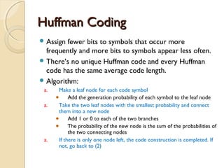 Huffman CodingHuffman Coding
 Assign fewer bits to symbols that occur more
frequently and more bits to symbols appear less often.
 There’s no unique Huffman code and every Huffman
code has the same average code length.
 Algorithm:
a. Make a leaf node for each code symbol
Add the generation probability of each symbol to the leaf node
a. Take the two leaf nodes with the smallest probability and connect
them into a new node
Add 1 or 0 to each of the two branches
The probability of the new node is the sum of the probabilities of
the two connecting nodes
a. If there is only one node left, the code construction is completed. If
not, go back to (2)
 