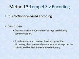 Method 3:Lempel Ziv Encoding
• It is dictionary-based encoding
• Basic idea:
 Create a dictionary(a table) of strings used during
communication.
 If both sender and receiver have a copy of the
dictionary, then previously-encountered strings can be
substituted by their index in the dictionary.

 