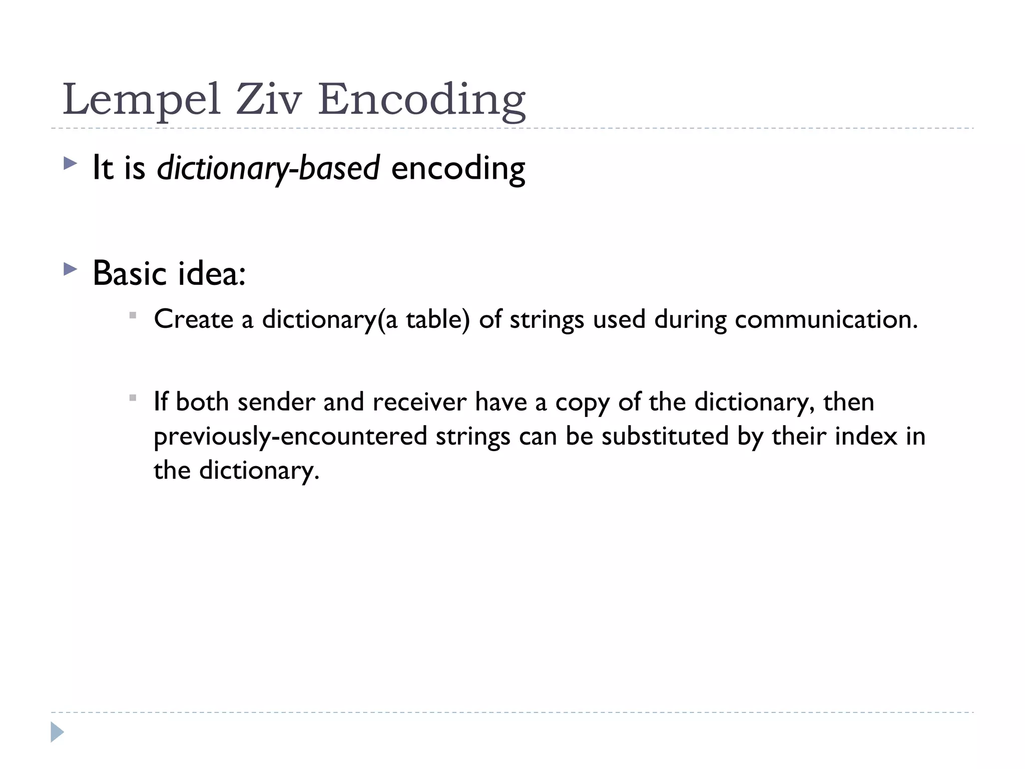 Lempel Ziv Encoding
 It is dictionary-based encoding
 Basic idea:
 Create a dictionary(a table) of strings used during communication.
 If both sender and receiver have a copy of the dictionary, then
previously-encountered strings can be substituted by their index in
the dictionary.
 