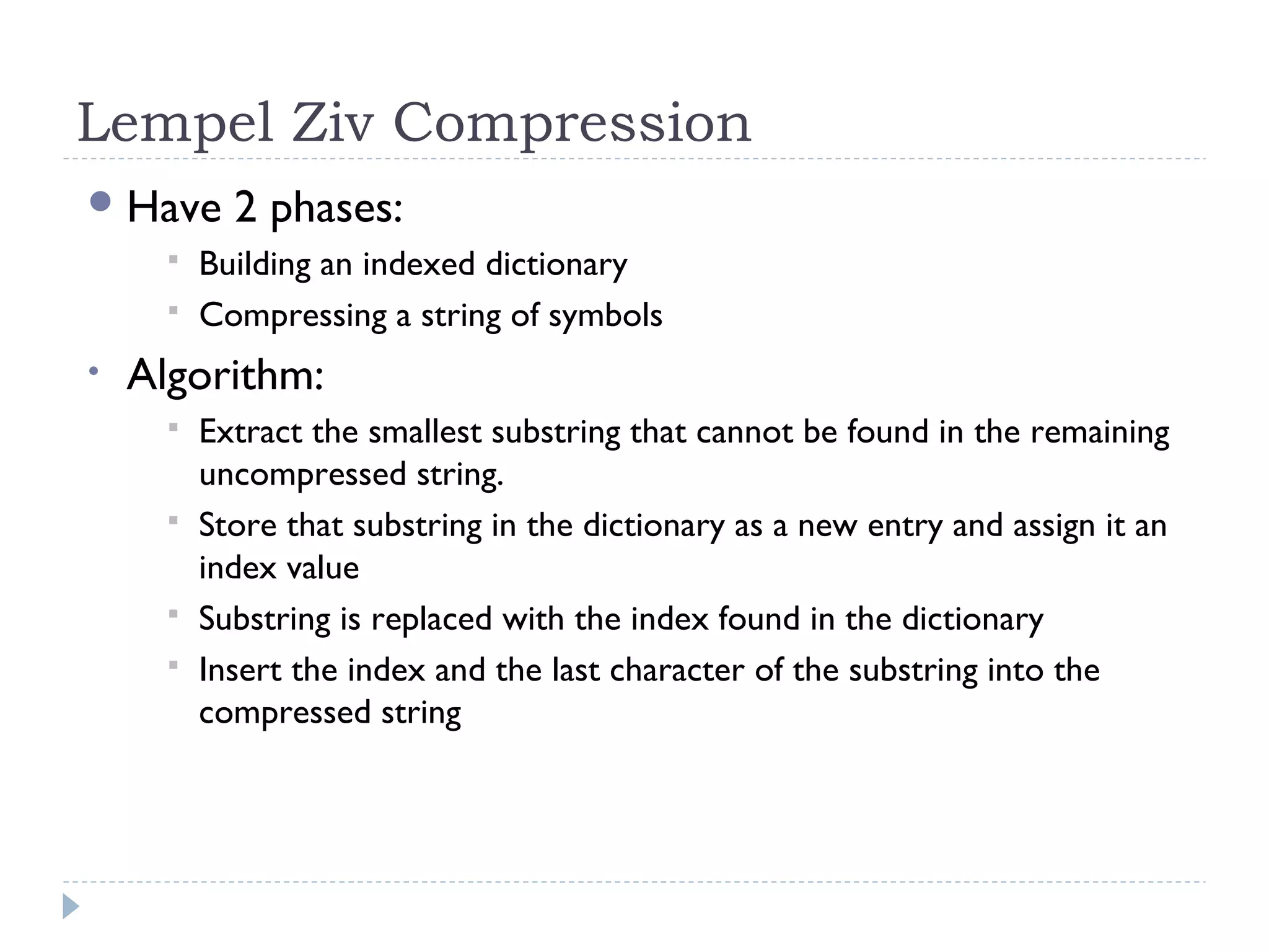 Lempel Ziv Compression
Have 2 phases:
 Building an indexed dictionary
 Compressing a string of symbols
• Algorithm:
 Extract the smallest substring that cannot be found in the remaining
uncompressed string.
 Store that substring in the dictionary as a new entry and assign it an
index value
 Substring is replaced with the index found in the dictionary
 Insert the index and the last character of the substring into the
compressed string
 
