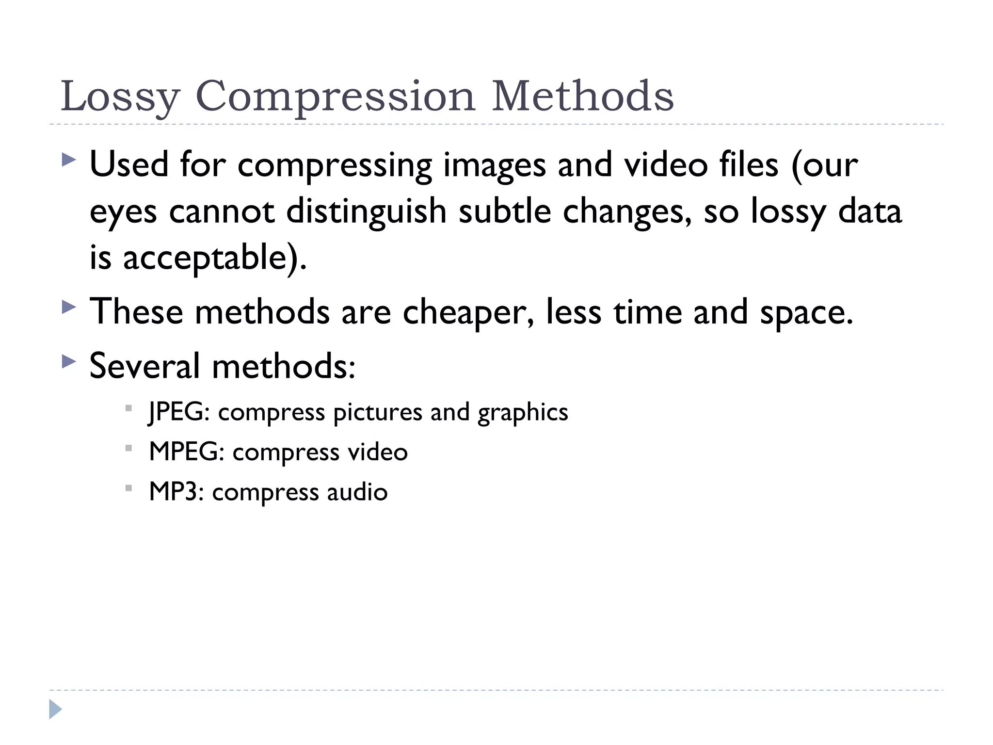 Lossy Compression Methods
 Used for compressing images and video files (our
eyes cannot distinguish subtle changes, so lossy data
is acceptable).
 These methods are cheaper, less time and space.
 Several methods:
 JPEG: compress pictures and graphics
 MPEG: compress video
 MP3: compress audio
 