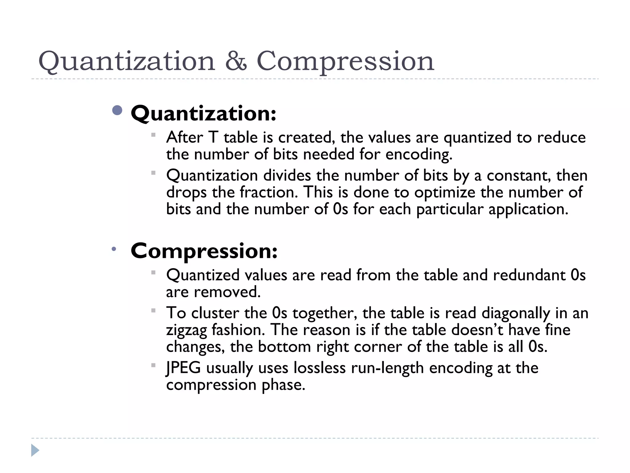 Quantization & Compression
Quantization:
 After T table is created, the values are quantized to reduce
the number of bits needed for encoding.
 Quantization divides the number of bits by a constant, then
drops the fraction. This is done to optimize the number of
bits and the number of 0s for each particular application.
• Compression:
 Quantized values are read from the table and redundant 0s
are removed.
 To cluster the 0s together, the table is read diagonally in an
zigzag fashion. The reason is if the table doesn’t have fine
changes, the bottom right corner of the table is all 0s.
 JPEG usually uses lossless run-length encoding at the
compression phase.
 