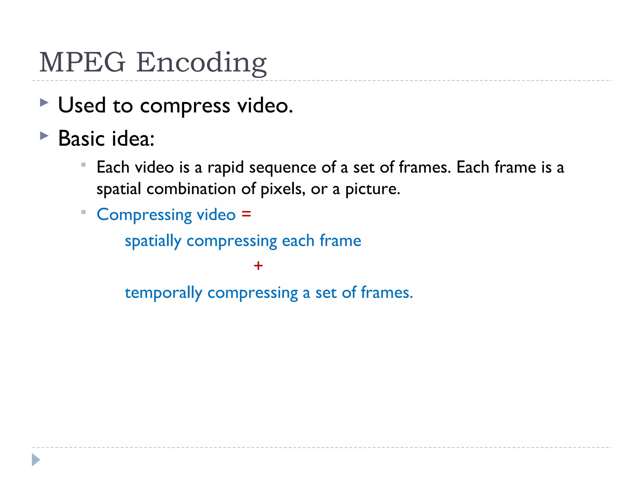 MPEG Encoding
 Used to compress video.
 Basic idea:
 Each video is a rapid sequence of a set of frames. Each frame is a
spatial combination of pixels, or a picture.
 Compressing video =
spatially compressing each frame
+
temporally compressing a set of frames.
 