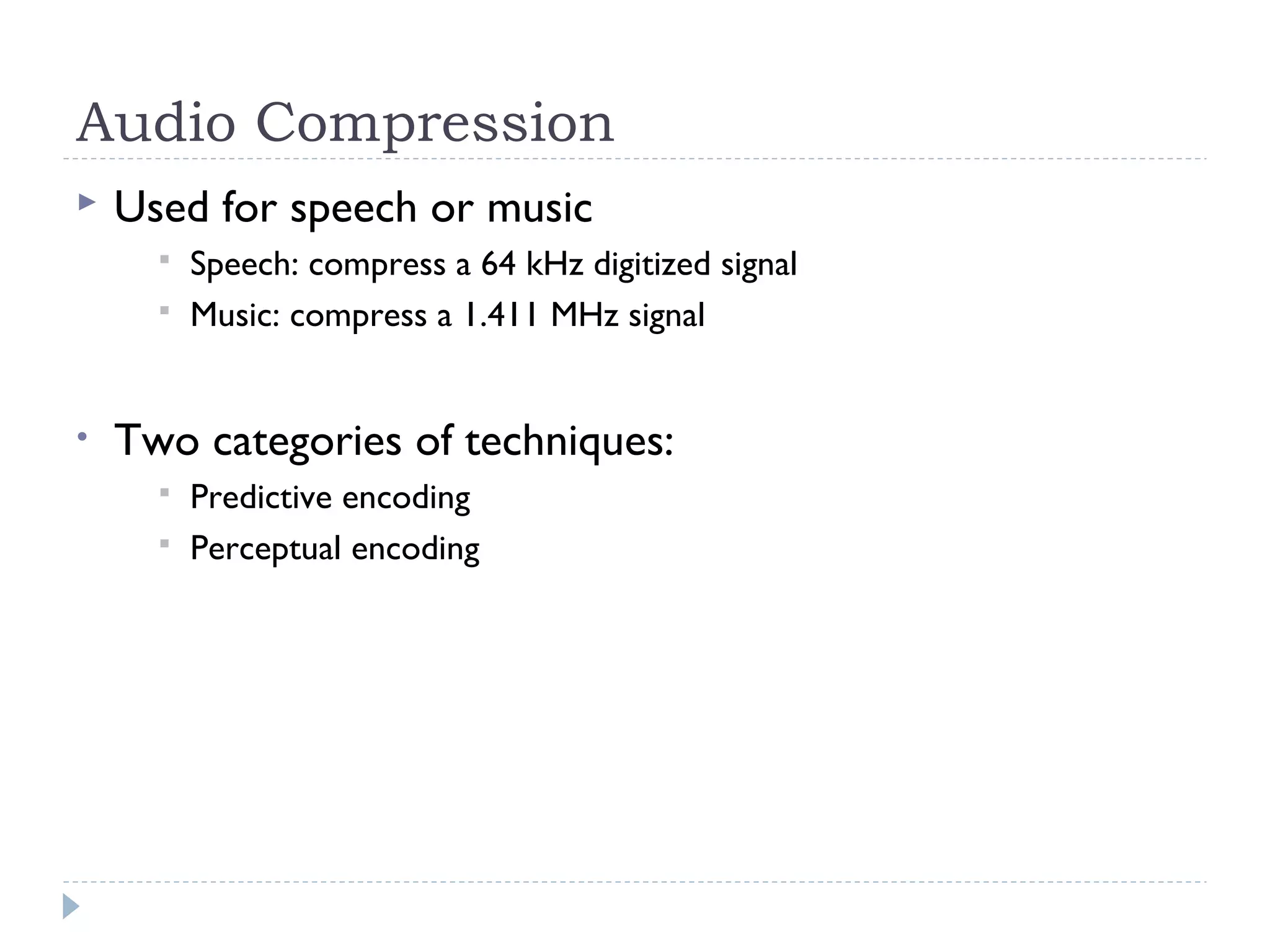 Audio Compression
 Used for speech or music
 Speech: compress a 64 kHz digitized signal
 Music: compress a 1.411 MHz signal
• Two categories of techniques:
 Predictive encoding
 Perceptual encoding
 