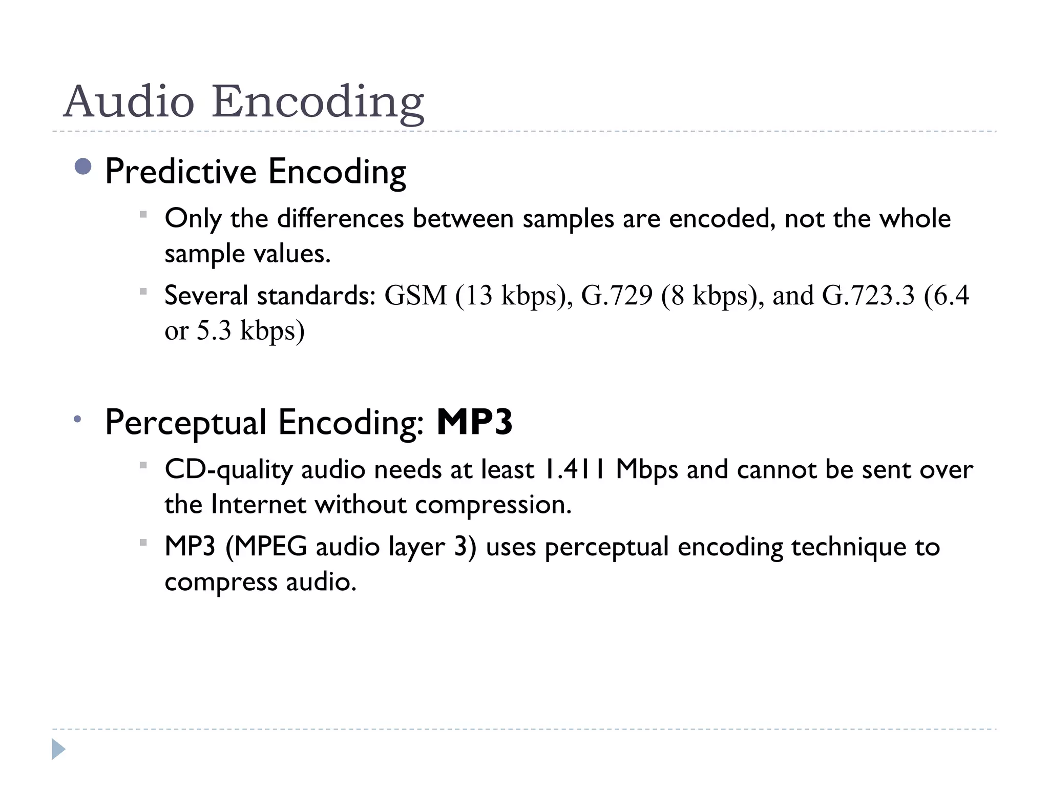 Audio Encoding
Predictive Encoding
 Only the differences between samples are encoded, not the whole
sample values.
 Several standards: GSM (13 kbps), G.729 (8 kbps), and G.723.3 (6.4
or 5.3 kbps)
• Perceptual Encoding: MP3
 CD-quality audio needs at least 1.411 Mbps and cannot be sent over
the Internet without compression.
 MP3 (MPEG audio layer 3) uses perceptual encoding technique to
compress audio.
 