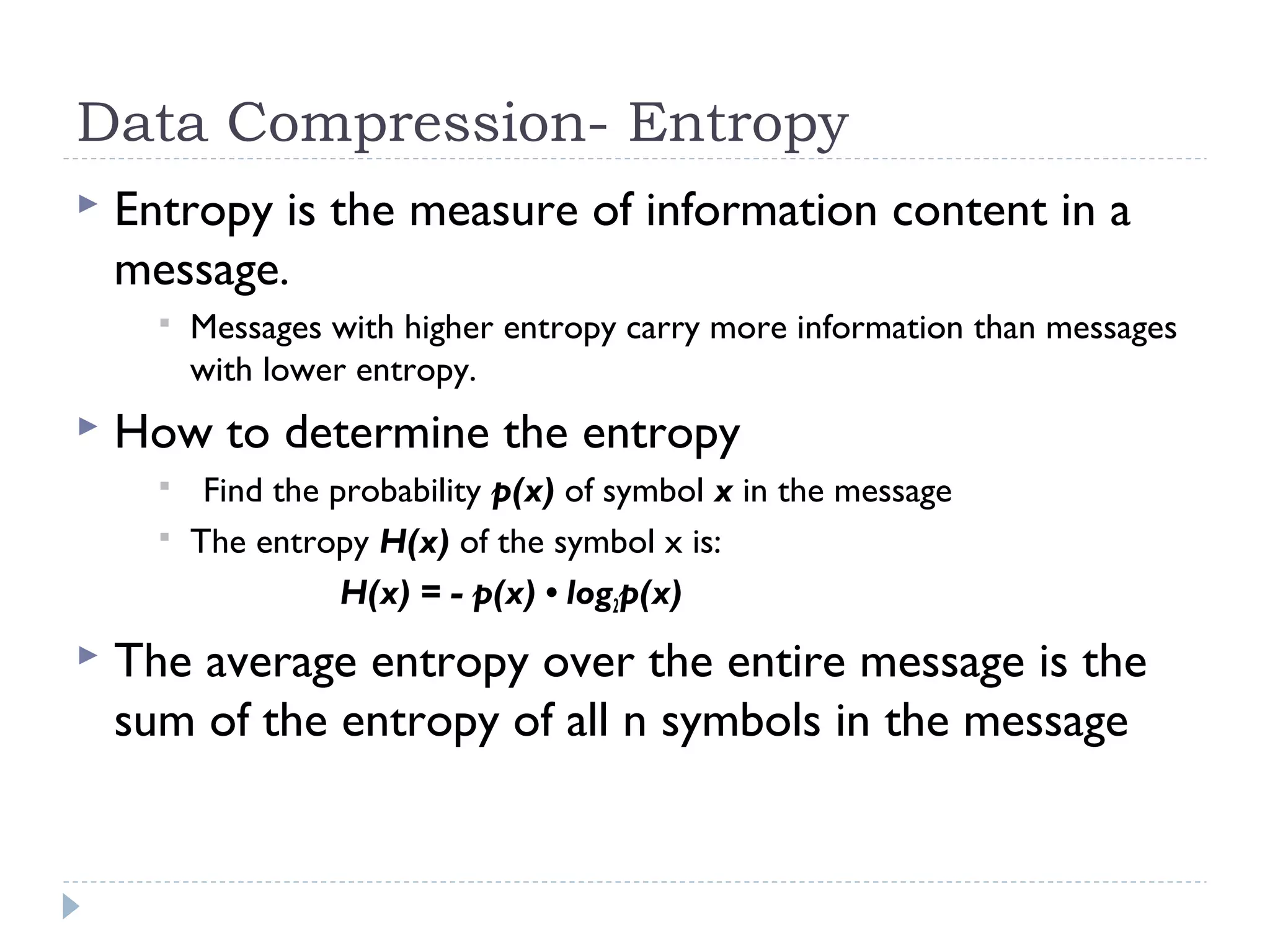 Data Compression- Entropy
 Entropy is the measure of information content in a
message.
 Messages with higher entropy carry more information than messages
with lower entropy.
 How to determine the entropy
 Find the probability p(x) of symbol x in the message
 The entropy H(x) of the symbol x is:
H(x) = - p(x) • log2p(x)
 The average entropy over the entire message is the
sum of the entropy of all n symbols in the message
 