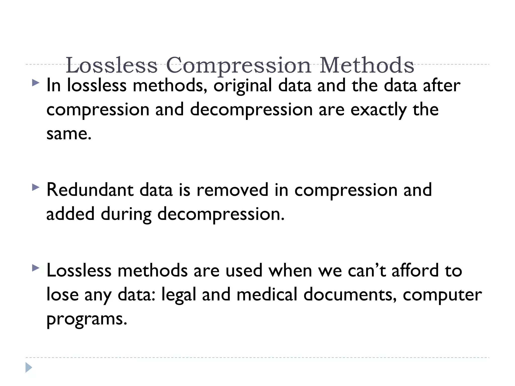 Lossless Compression Methods
 In lossless methods, original data and the data after
compression and decompression are exactly the
same.
 Redundant data is removed in compression and
added during decompression.
 Lossless methods are used when we can’t afford to
lose any data: legal and medical documents, computer
programs.
 