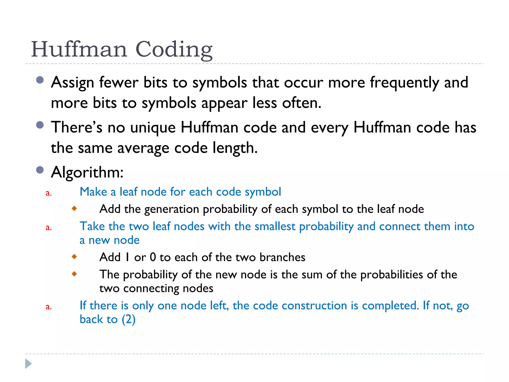 Huffman Coding
 Assign fewer bits to symbols that occur more frequently and
more bits to symbols appear less often.
 There’s no unique Huffman code and every Huffman code has
the same average code length.
 Algorithm:
a. Make a leaf node for each code symbol
Add the generation probability of each symbol to the leaf node
a. Take the two leaf nodes with the smallest probability and connect them into
a new node
Add 1 or 0 to each of the two branches
The probability of the new node is the sum of the probabilities of the
two connecting nodes
a. If there is only one node left, the code construction is completed. If not, go
back to (2)
 