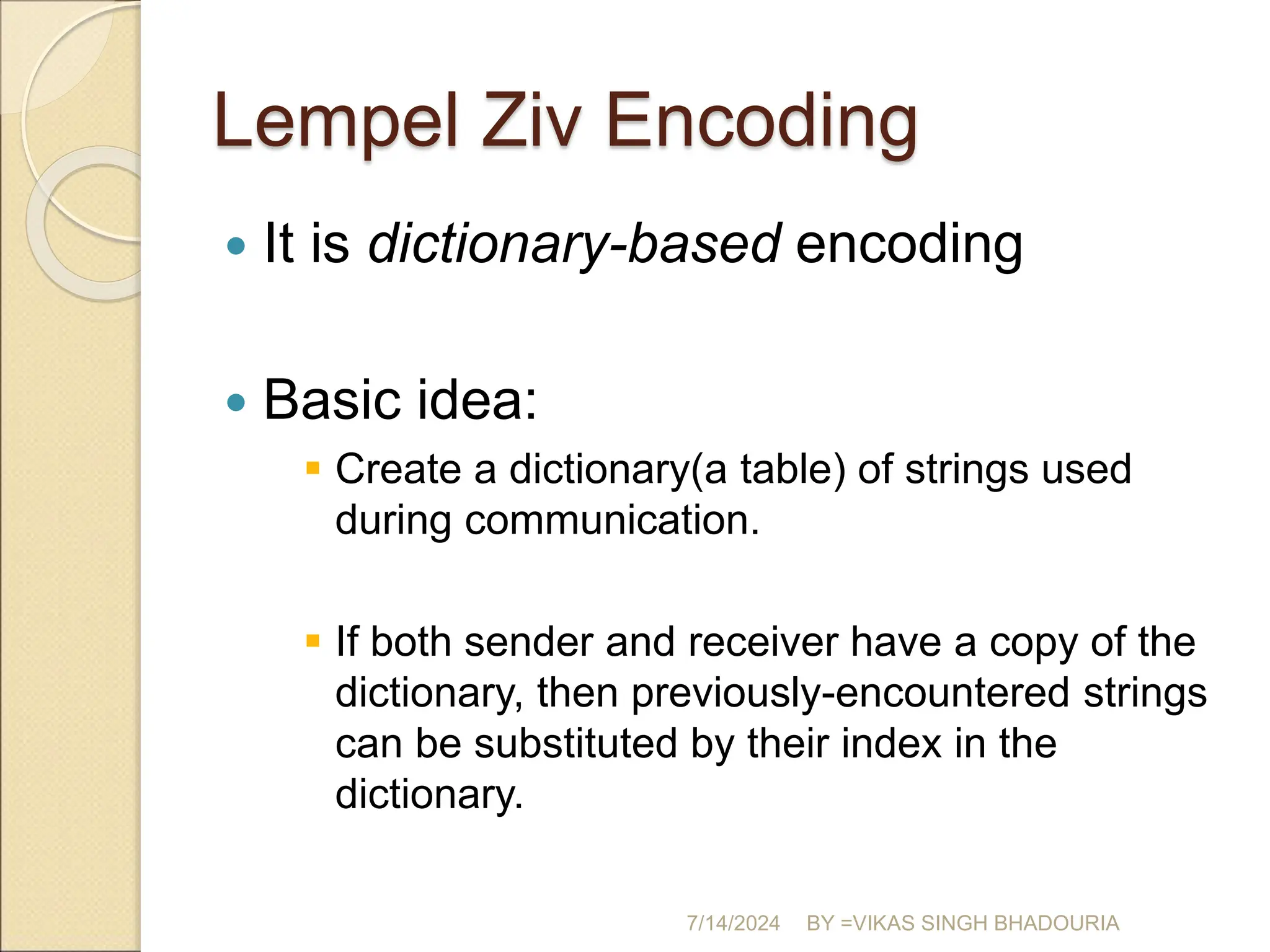 Lempel Ziv Encoding
 It is dictionary-based encoding
 Basic idea:
 Create a dictionary(a table) of strings used
during communication.
 If both sender and receiver have a copy of the
dictionary, then previously-encountered strings
can be substituted by their index in the
dictionary.
7/14/2024 BY =VIKAS SINGH BHADOURIA
 