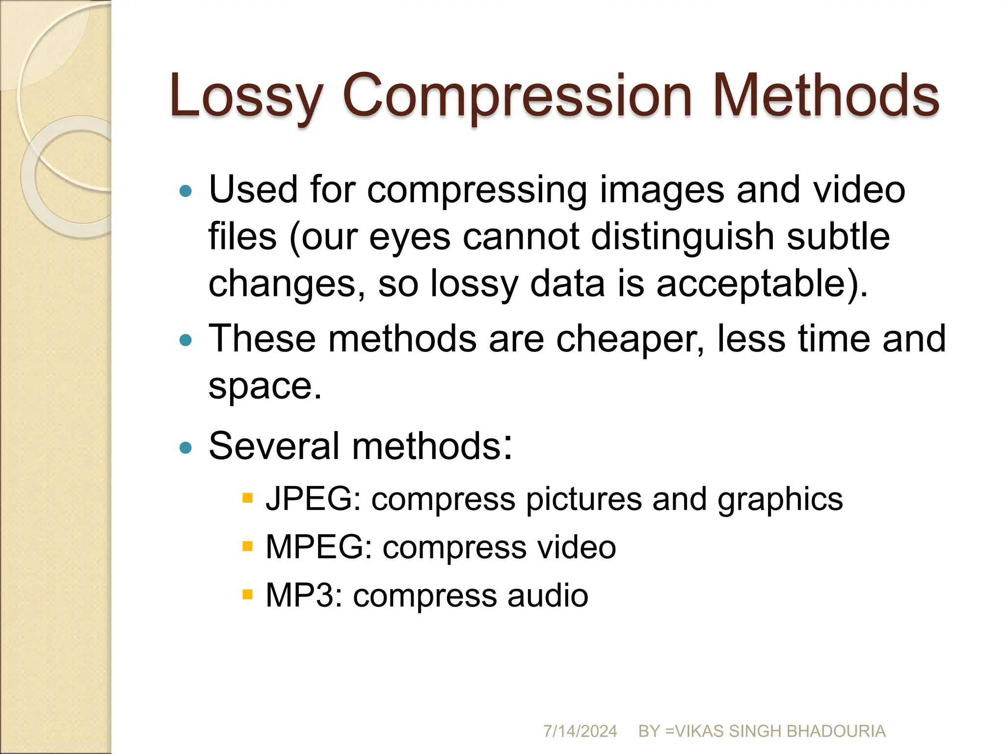 Lossy Compression Methods
 Used for compressing images and video
files (our eyes cannot distinguish subtle
changes, so lossy data is acceptable).
 These methods are cheaper, less time and
space.
 Several methods:
 JPEG: compress pictures and graphics
 MPEG: compress video
 MP3: compress audio
7/14/2024 BY =VIKAS SINGH BHADOURIA
 