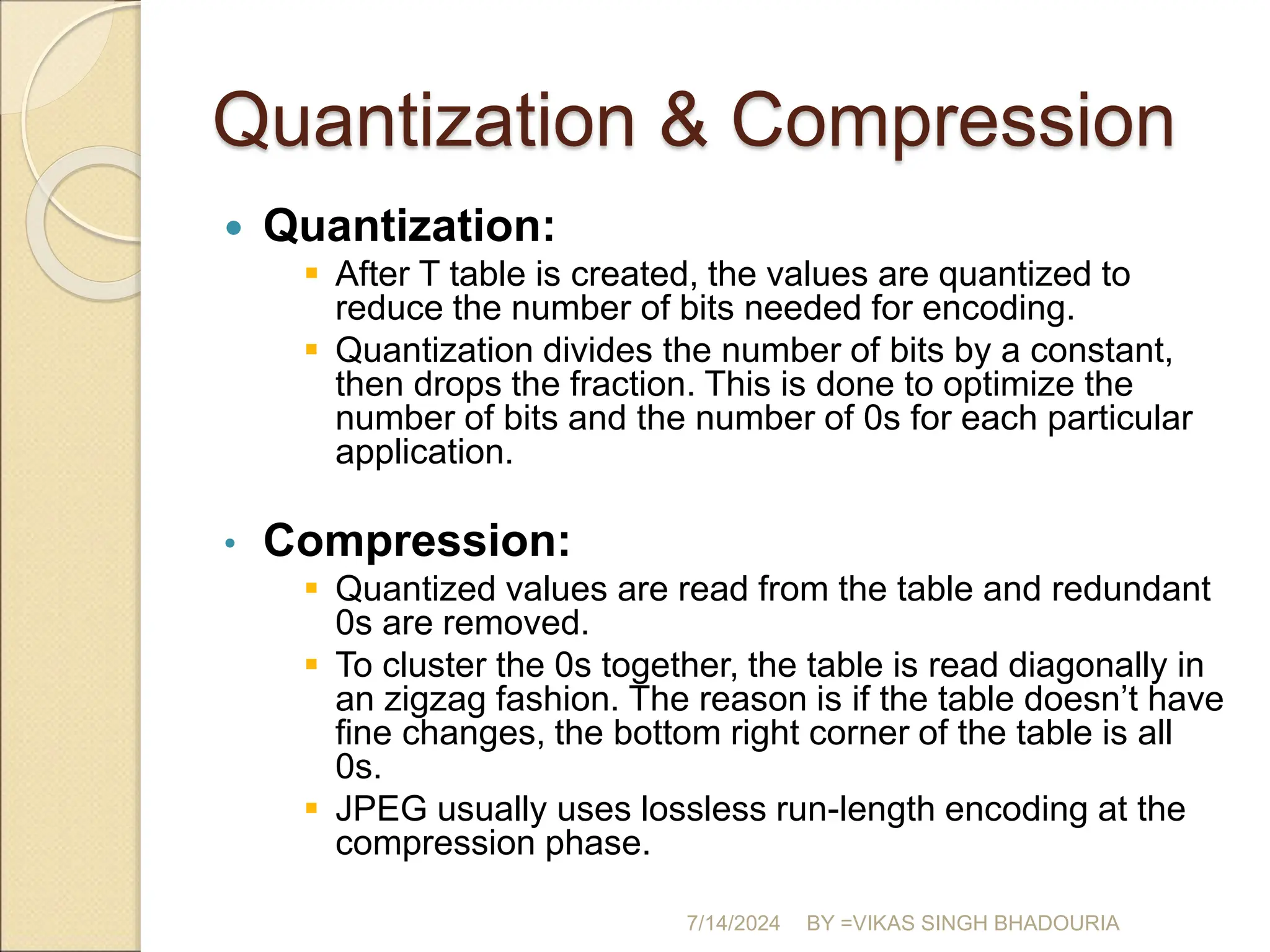 Quantization & Compression
 Quantization:
 After T table is created, the values are quantized to
reduce the number of bits needed for encoding.
 Quantization divides the number of bits by a constant,
then drops the fraction. This is done to optimize the
number of bits and the number of 0s for each particular
application.
• Compression:
 Quantized values are read from the table and redundant
0s are removed.
 To cluster the 0s together, the table is read diagonally in
an zigzag fashion. The reason is if the table doesn’t have
fine changes, the bottom right corner of the table is all
0s.
 JPEG usually uses lossless run-length encoding at the
compression phase.
7/14/2024 BY =VIKAS SINGH BHADOURIA
 