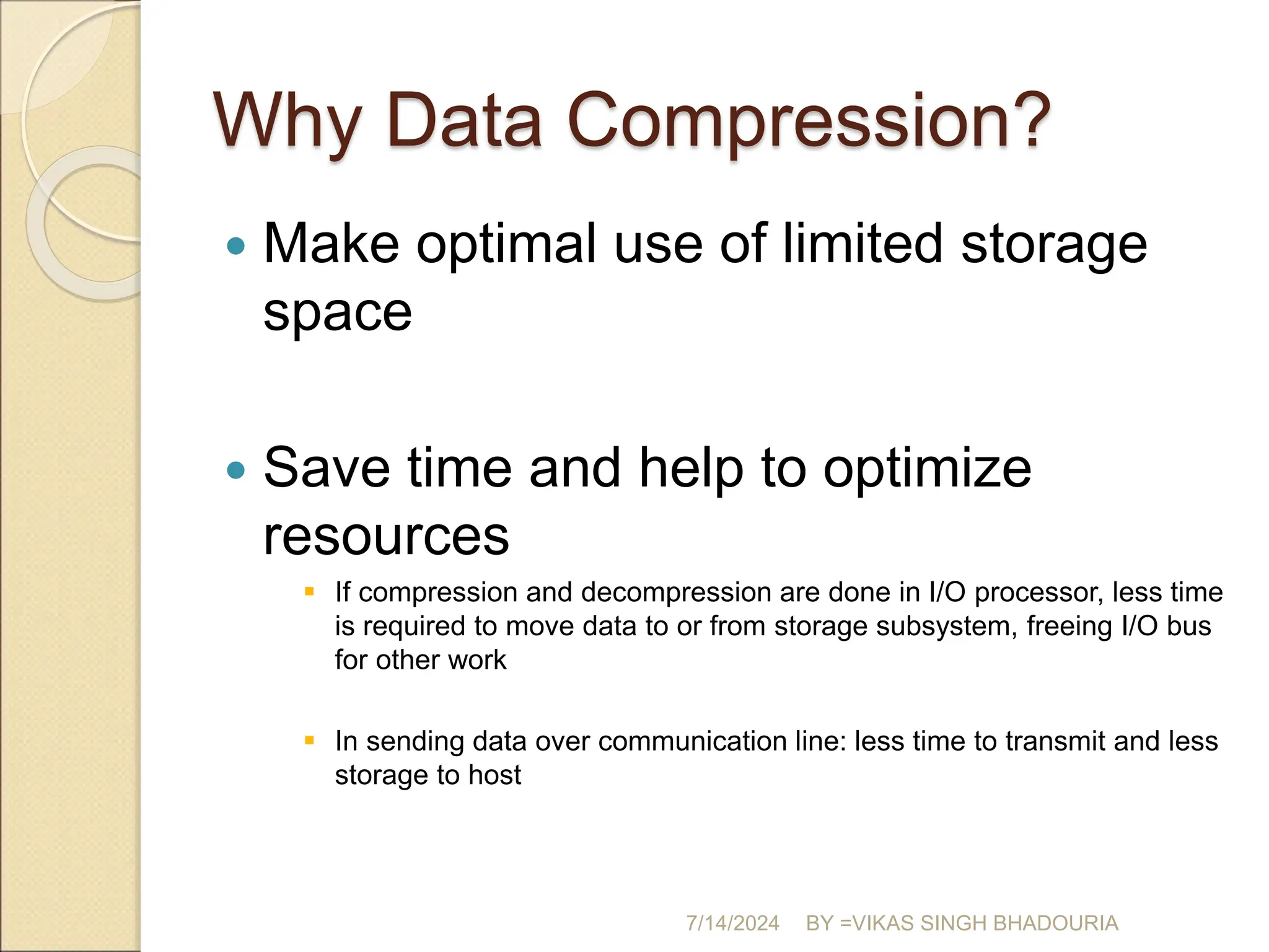 Why Data Compression?
 Make optimal use of limited storage
space
 Save time and help to optimize
resources
 If compression and decompression are done in I/O processor, less time
is required to move data to or from storage subsystem, freeing I/O bus
for other work
 In sending data over communication line: less time to transmit and less
storage to host
7/14/2024 BY =VIKAS SINGH BHADOURIA
 
