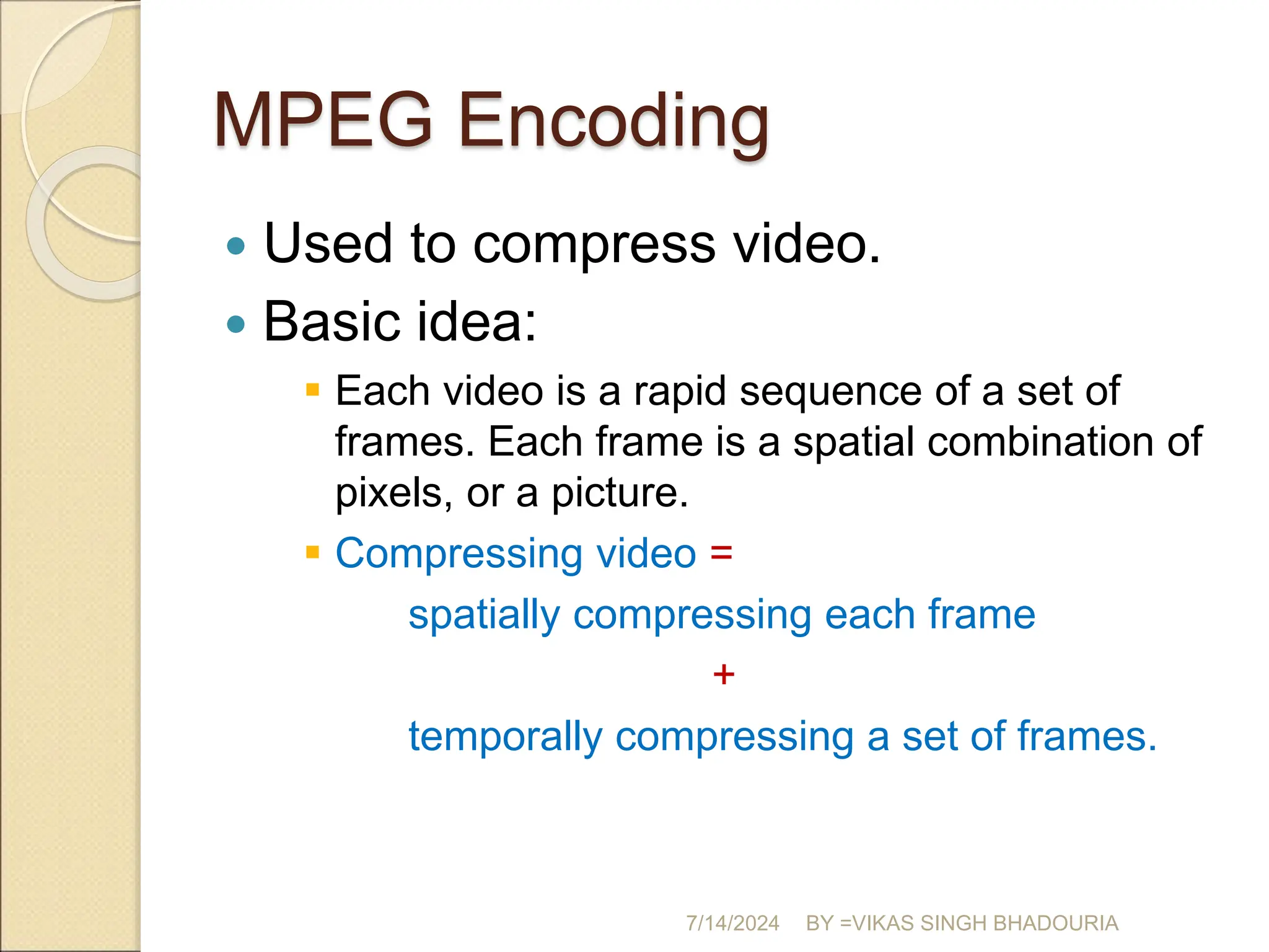 MPEG Encoding
 Used to compress video.
 Basic idea:
 Each video is a rapid sequence of a set of
frames. Each frame is a spatial combination of
pixels, or a picture.
 Compressing video =
spatially compressing each frame
+
temporally compressing a set of frames.
7/14/2024 BY =VIKAS SINGH BHADOURIA
 