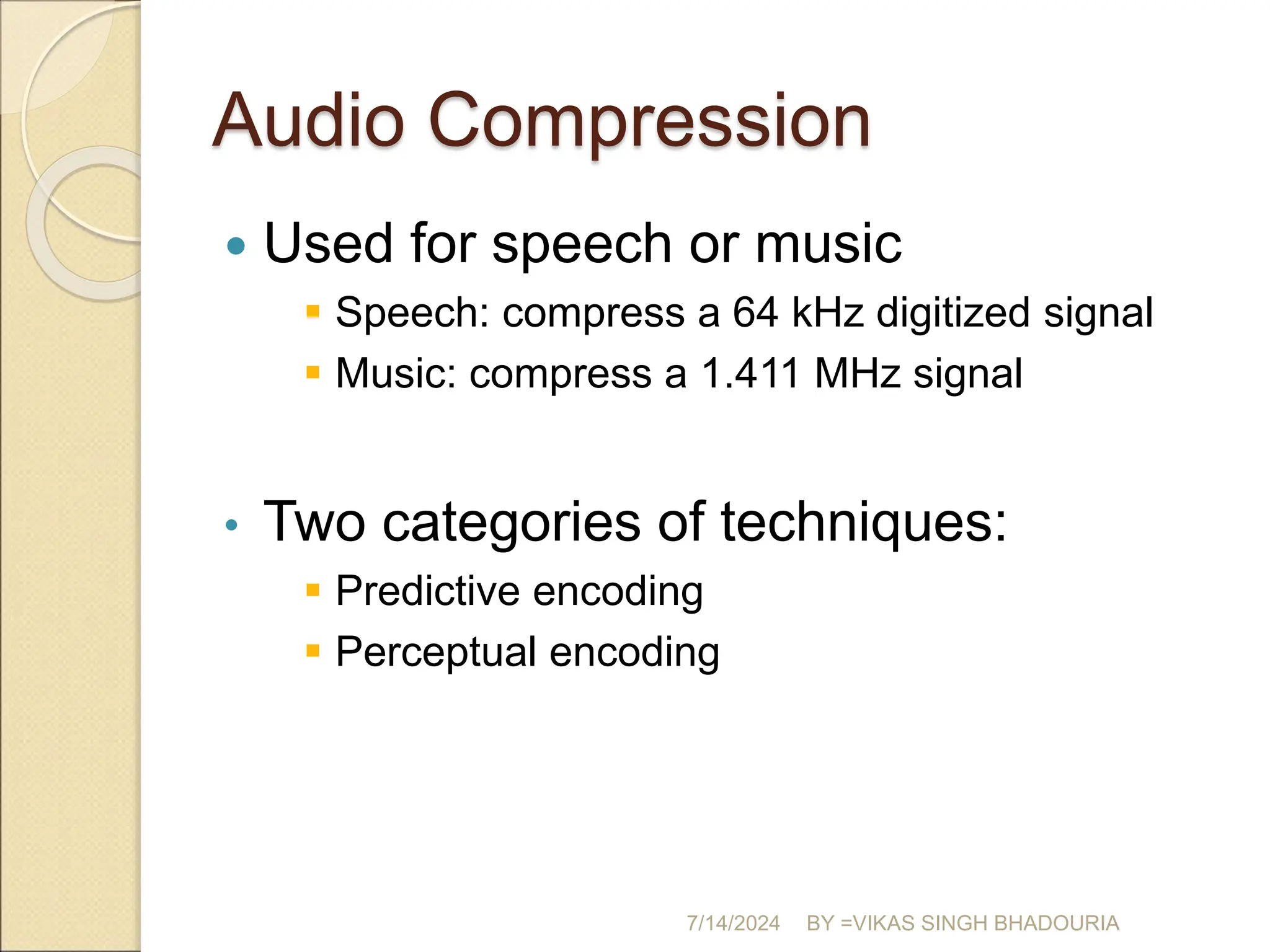 Audio Compression
 Used for speech or music
 Speech: compress a 64 kHz digitized signal
 Music: compress a 1.411 MHz signal
• Two categories of techniques:
 Predictive encoding
 Perceptual encoding
7/14/2024 BY =VIKAS SINGH BHADOURIA
 