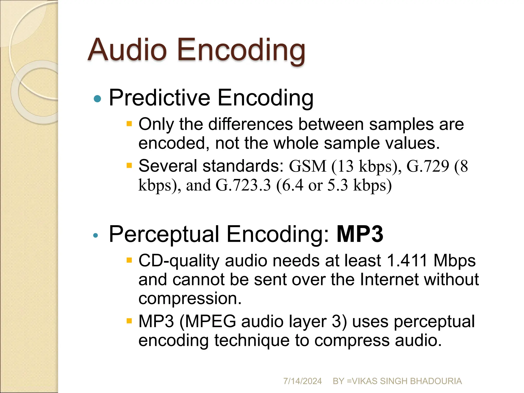 Audio Encoding
 Predictive Encoding
 Only the differences between samples are
encoded, not the whole sample values.
 Several standards: GSM (13 kbps), G.729 (8
kbps), and G.723.3 (6.4 or 5.3 kbps)
• Perceptual Encoding: MP3
 CD-quality audio needs at least 1.411 Mbps
and cannot be sent over the Internet without
compression.
 MP3 (MPEG audio layer 3) uses perceptual
encoding technique to compress audio.
7/14/2024 BY =VIKAS SINGH BHADOURIA
 