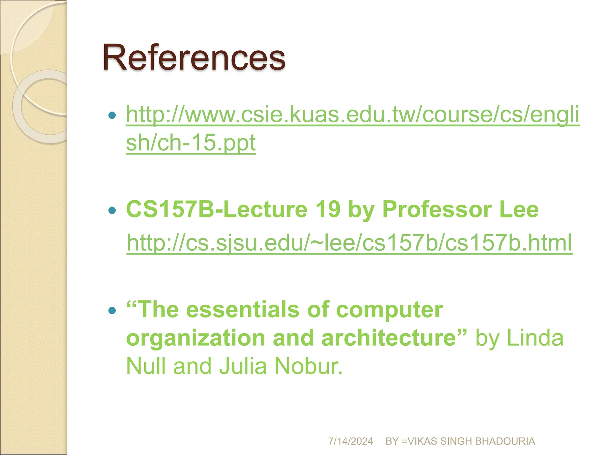 References
 http://www.csie.kuas.edu.tw/course/cs/engli
sh/ch-15.ppt
 CS157B-Lecture 19 by Professor Lee
http://cs.sjsu.edu/~lee/cs157b/cs157b.html
 “The essentials of computer
organization and architecture” by Linda
Null and Julia Nobur.
7/14/2024 BY =VIKAS SINGH BHADOURIA
 