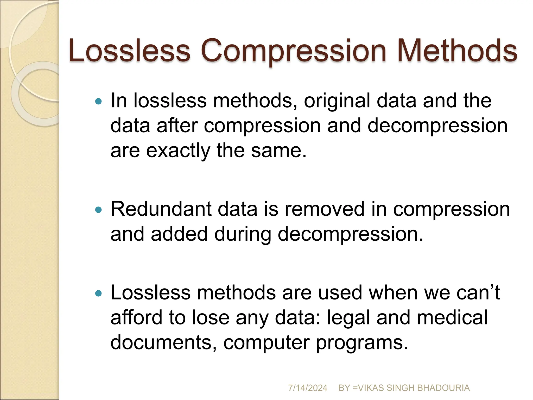 Lossless Compression Methods
 In lossless methods, original data and the
data after compression and decompression
are exactly the same.
 Redundant data is removed in compression
and added during decompression.
 Lossless methods are used when we can’t
afford to lose any data: legal and medical
documents, computer programs.
7/14/2024 BY =VIKAS SINGH BHADOURIA
 