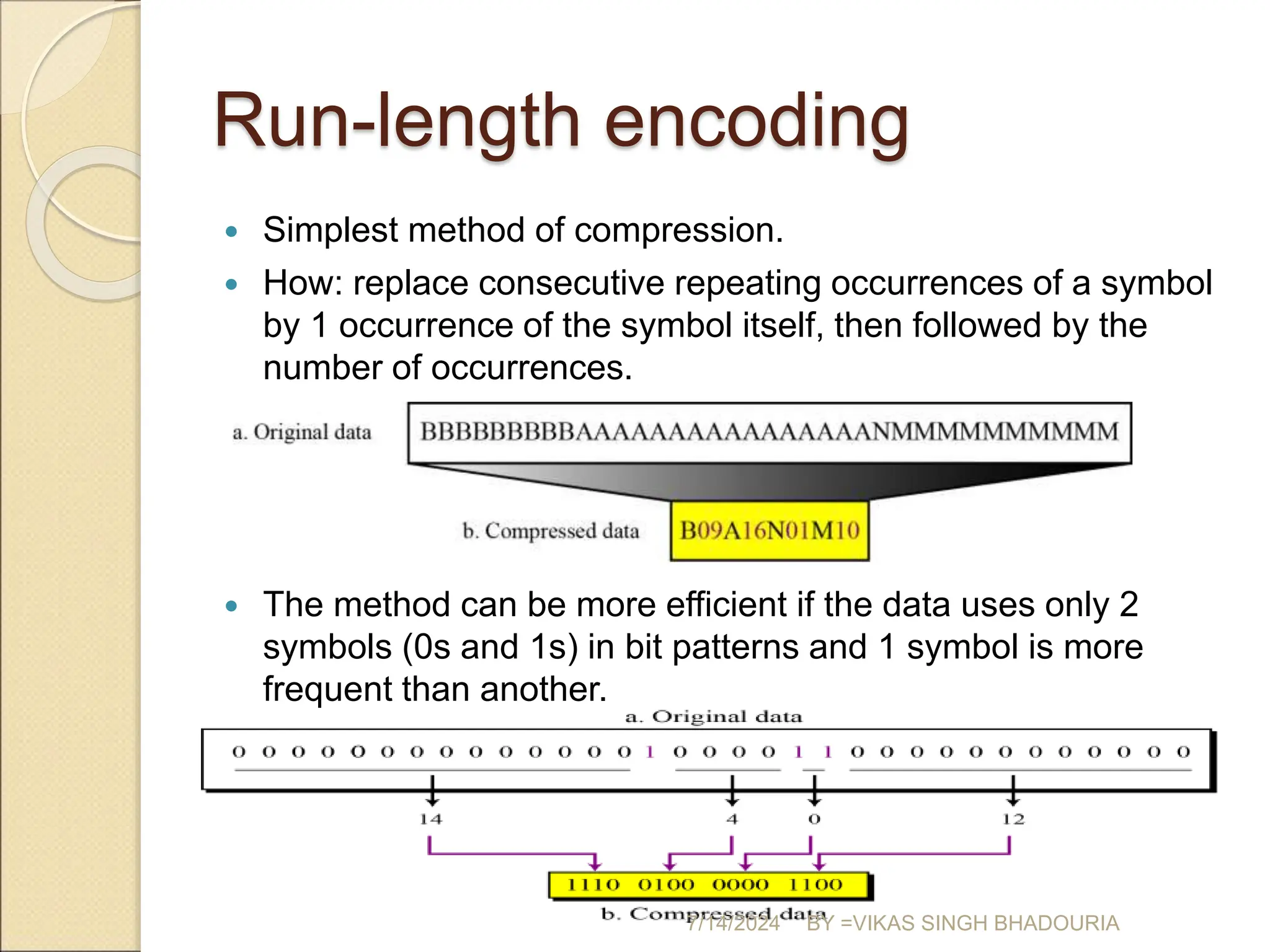 Run-length encoding
 Simplest method of compression.
 How: replace consecutive repeating occurrences of a symbol
by 1 occurrence of the symbol itself, then followed by the
number of occurrences.
 The method can be more efficient if the data uses only 2
symbols (0s and 1s) in bit patterns and 1 symbol is more
frequent than another.
7/14/2024 BY =VIKAS SINGH BHADOURIA
 
