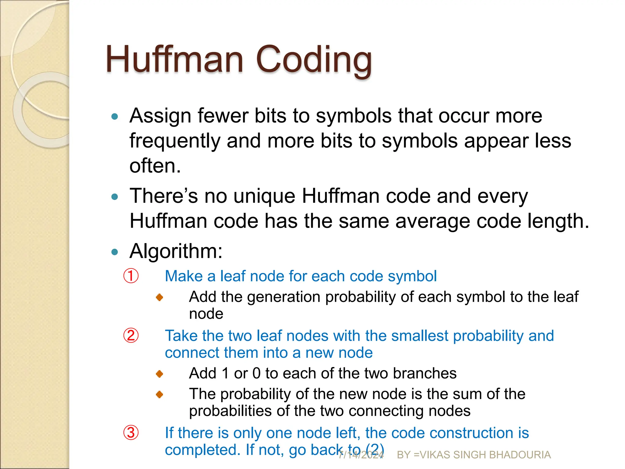 Huffman Coding
 Assign fewer bits to symbols that occur more
frequently and more bits to symbols appear less
often.
 There’s no unique Huffman code and every
Huffman code has the same average code length.
 Algorithm:
① Make a leaf node for each code symbol
Add the generation probability of each symbol to the leaf
node
② Take the two leaf nodes with the smallest probability and
connect them into a new node
Add 1 or 0 to each of the two branches
The probability of the new node is the sum of the
probabilities of the two connecting nodes
③ If there is only one node left, the code construction is
completed. If not, go back to (2)
7/14/2024 BY =VIKAS SINGH BHADOURIA
 
