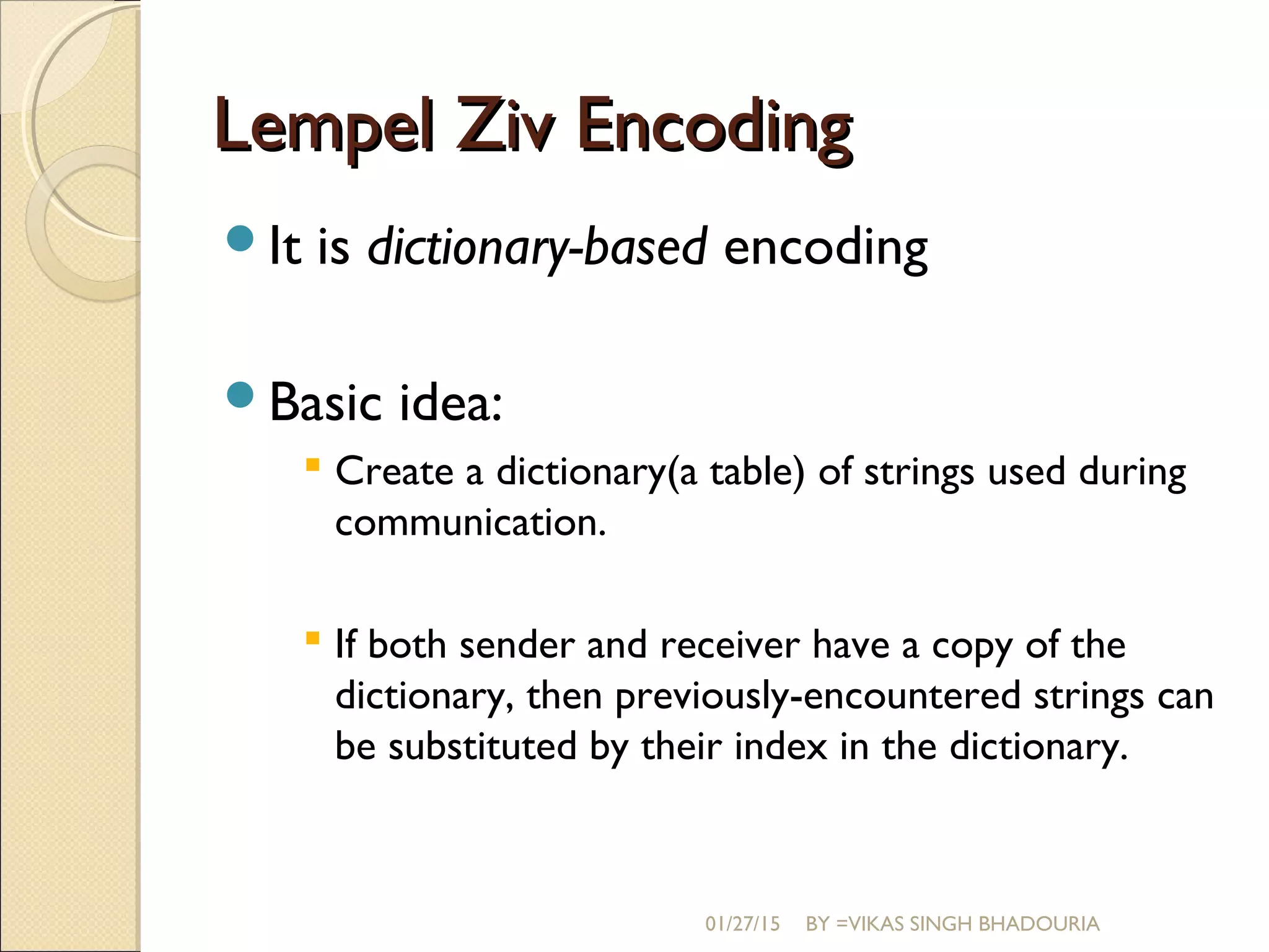 Lempel Ziv EncodingLempel Ziv Encoding
It is dictionary-based encoding
Basic idea:
 Create a dictionary(a table) of strings used during
communication.
 If both sender and receiver have a copy of the
dictionary, then previously-encountered strings can
be substituted by their index in the dictionary.
01/27/15 BY =VIKAS SINGH BHADOURIA
 