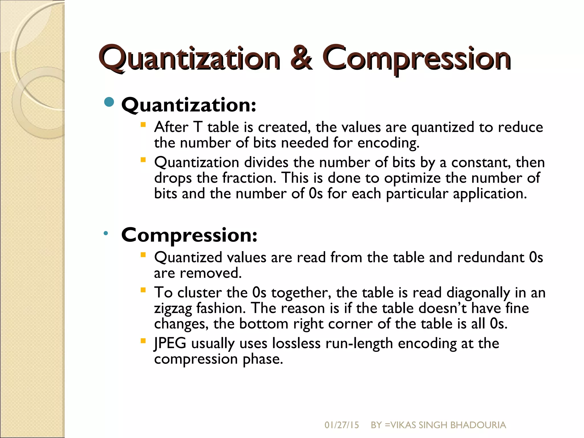 Quantization & CompressionQuantization & Compression
Quantization:
 After T table is created, the values are quantized to reduce
the number of bits needed for encoding.
 Quantization divides the number of bits by a constant, then
drops the fraction. This is done to optimize the number of
bits and the number of 0s for each particular application.
• Compression:
 Quantized values are read from the table and redundant 0s
are removed.
 To cluster the 0s together, the table is read diagonally in an
zigzag fashion. The reason is if the table doesn’t have fine
changes, the bottom right corner of the table is all 0s.
 JPEG usually uses lossless run-length encoding at the
compression phase.
01/27/15 BY =VIKAS SINGH BHADOURIA
 
