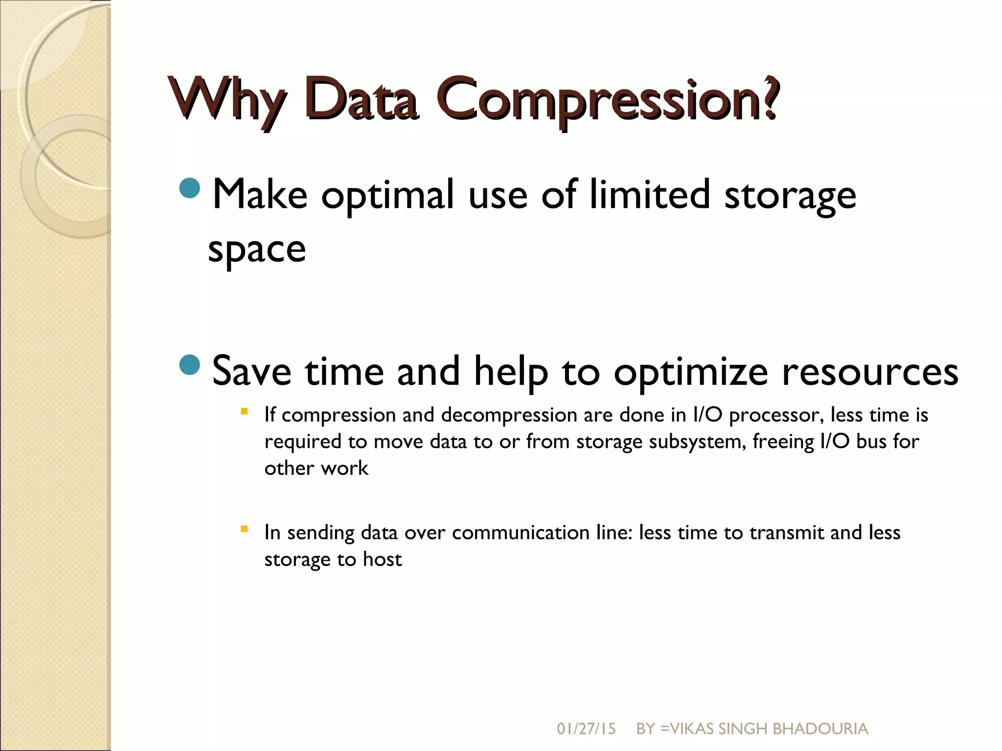 Why Data Compression?Why Data Compression?
Make optimal use of limited storage
space
Save time and help to optimize resources
 If compression and decompression are done in I/O processor, less time is
required to move data to or from storage subsystem, freeing I/O bus for
other work
 In sending data over communication line: less time to transmit and less
storage to host
01/27/15 BY =VIKAS SINGH BHADOURIA
 