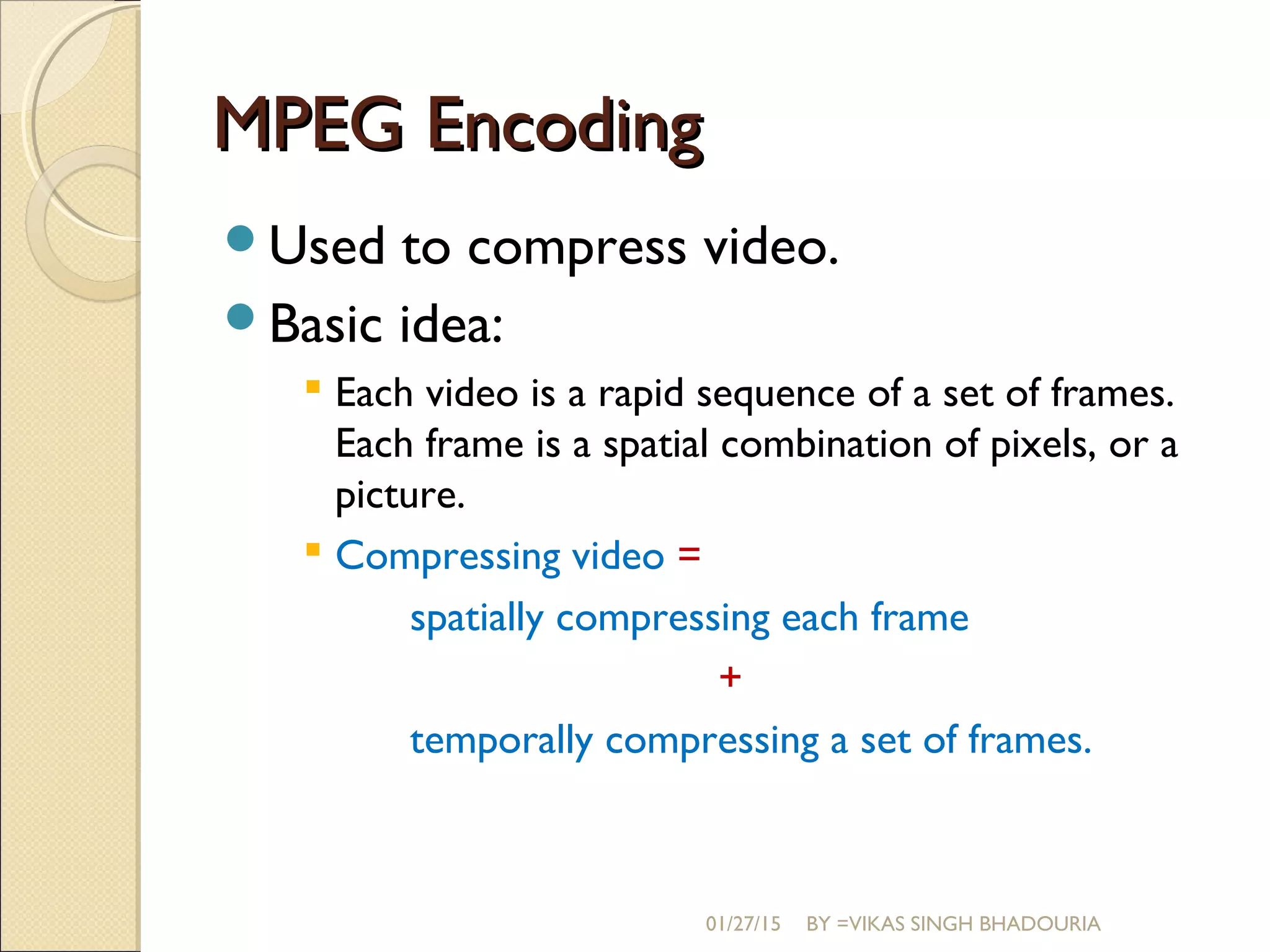 MPEG EncodingMPEG Encoding
Used to compress video.
Basic idea:
 Each video is a rapid sequence of a set of frames.
Each frame is a spatial combination of pixels, or a
picture.
 Compressing video =
spatially compressing each frame
+
temporally compressing a set of frames.
01/27/15 BY =VIKAS SINGH BHADOURIA
 