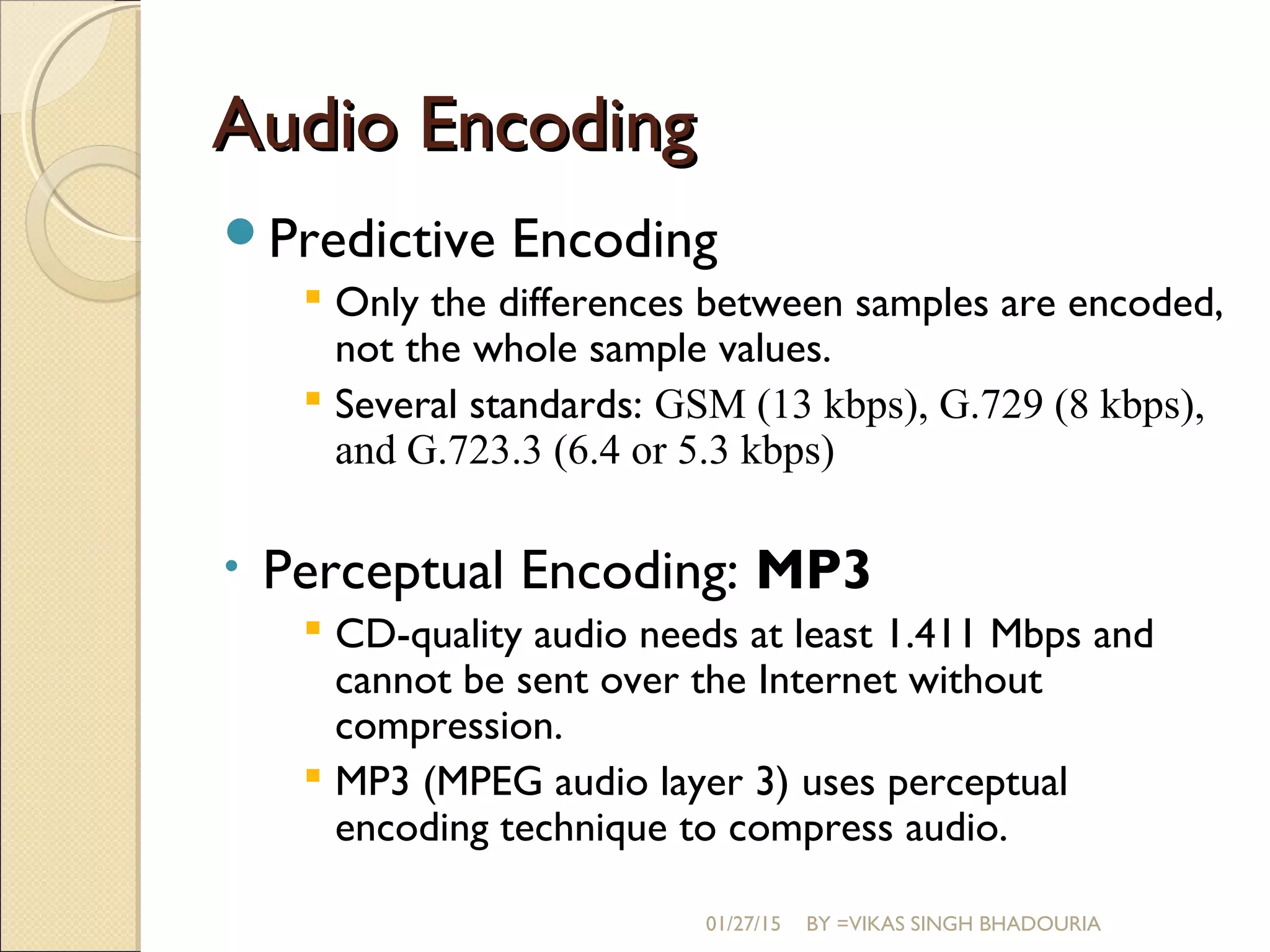 Audio EncodingAudio Encoding
Predictive Encoding
 Only the differences between samples are encoded,
not the whole sample values.
 Several standards: GSM (13 kbps), G.729 (8 kbps),
and G.723.3 (6.4 or 5.3 kbps)
• Perceptual Encoding: MP3
 CD-quality audio needs at least 1.411 Mbps and
cannot be sent over the Internet without
compression.
 MP3 (MPEG audio layer 3) uses perceptual
encoding technique to compress audio.
01/27/15 BY =VIKAS SINGH BHADOURIA
 