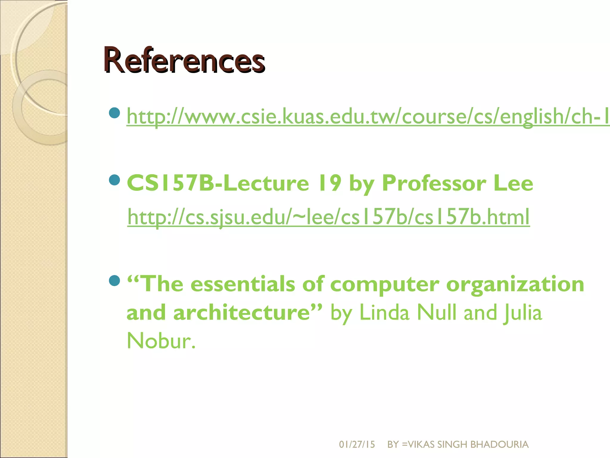 ReferencesReferences
http://www.csie.kuas.edu.tw/course/cs/english/ch-1
CS157B-Lecture 19 by Professor Lee
http://cs.sjsu.edu/~lee/cs157b/cs157b.html
“The essentials of computer organization
and architecture” by Linda Null and Julia
Nobur.
01/27/15 BY =VIKAS SINGH BHADOURIA
 