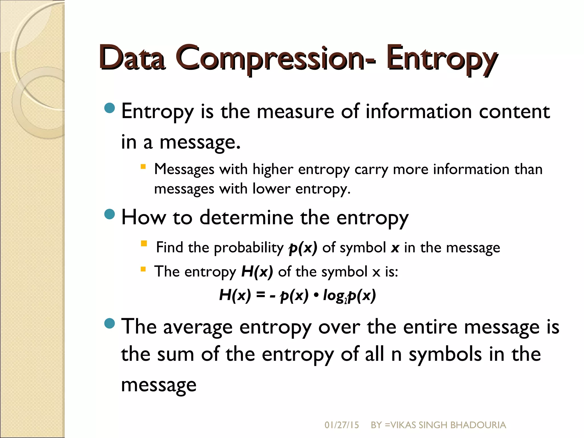 Data Compression- EntropyData Compression- Entropy
Entropy is the measure of information content
in a message.
 Messages with higher entropy carry more information than
messages with lower entropy.
How to determine the entropy
 Find the probability p(x) of symbol x in the message
 The entropy H(x) of the symbol x is:
H(x) = - p(x) • log2p(x)
The average entropy over the entire message is
the sum of the entropy of all n symbols in the
message
01/27/15 BY =VIKAS SINGH BHADOURIA
 