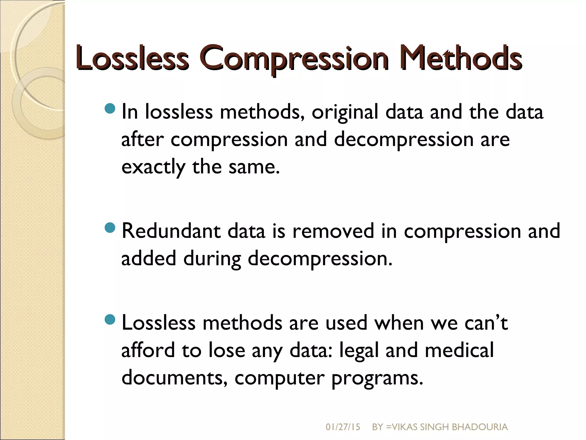 Lossless Compression MethodsLossless Compression Methods
In lossless methods, original data and the data
after compression and decompression are
exactly the same.
Redundant data is removed in compression and
added during decompression.
Lossless methods are used when we can’t
afford to lose any data: legal and medical
documents, computer programs.
01/27/15 BY =VIKAS SINGH BHADOURIA
 