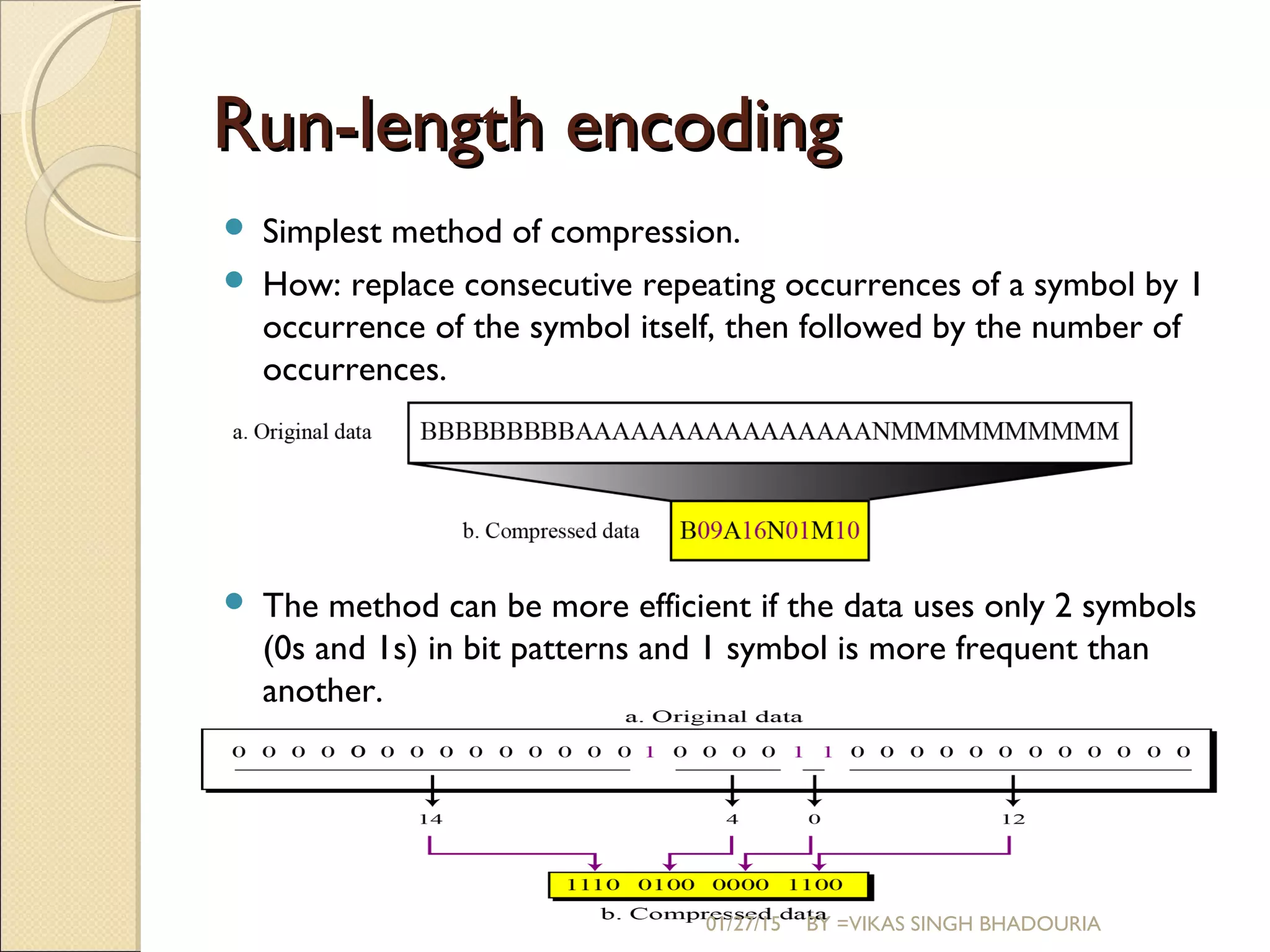 Run-length encodingRun-length encoding
 Simplest method of compression.
 How: replace consecutive repeating occurrences of a symbol by 1
occurrence of the symbol itself, then followed by the number of
occurrences.
 The method can be more efficient if the data uses only 2 symbols
(0s and 1s) in bit patterns and 1 symbol is more frequent than
another.
01/27/15 BY =VIKAS SINGH BHADOURIA
 