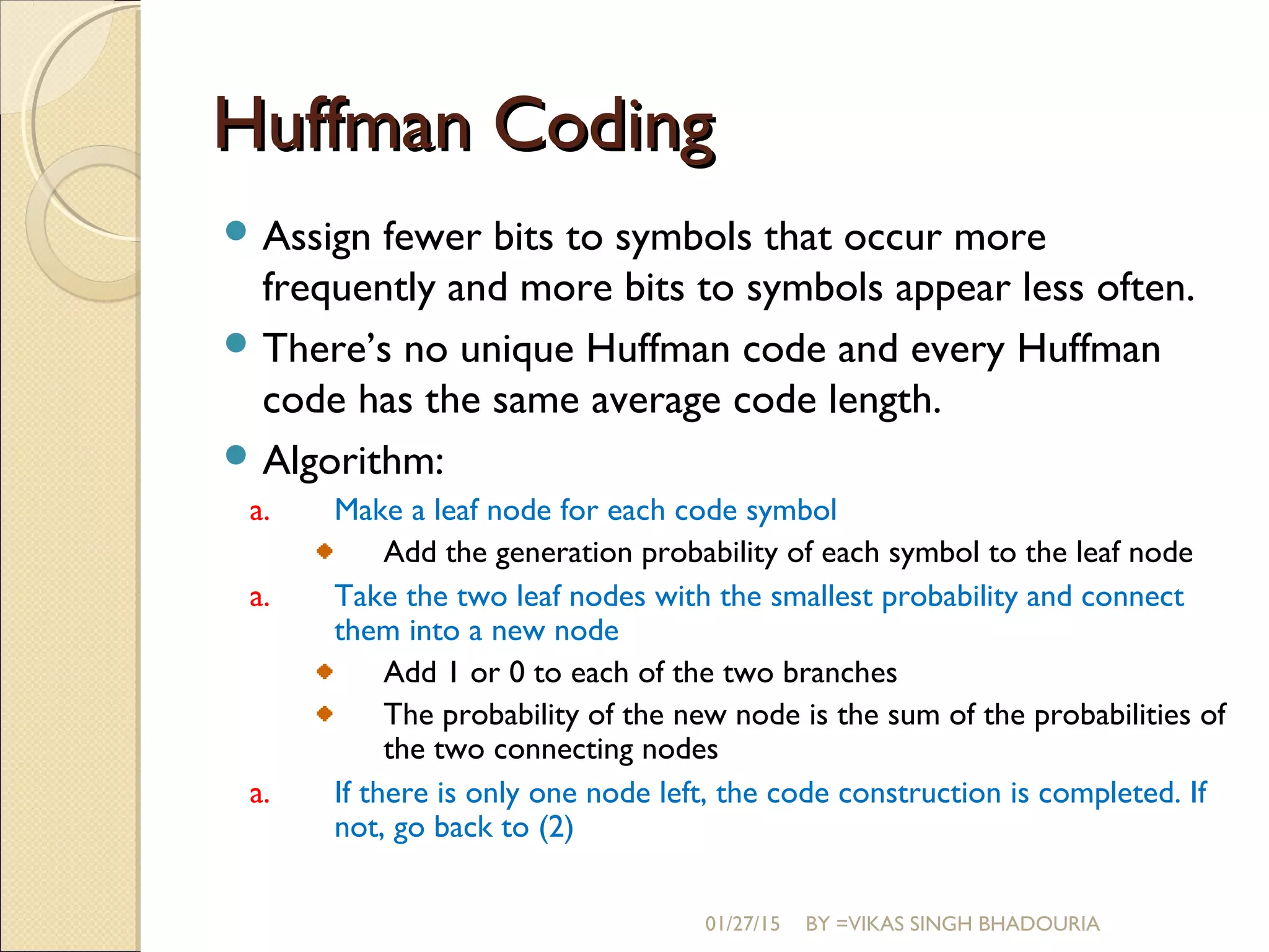 Huffman CodingHuffman Coding
 Assign fewer bits to symbols that occur more
frequently and more bits to symbols appear less often.
 There’s no unique Huffman code and every Huffman
code has the same average code length.
 Algorithm:
a. Make a leaf node for each code symbol
Add the generation probability of each symbol to the leaf node
a. Take the two leaf nodes with the smallest probability and connect
them into a new node
Add 1 or 0 to each of the two branches
The probability of the new node is the sum of the probabilities of
the two connecting nodes
a. If there is only one node left, the code construction is completed. If
not, go back to (2)
01/27/15 BY =VIKAS SINGH BHADOURIA
 