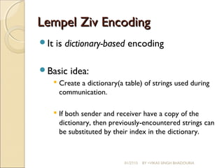 Lempel Ziv EncodingLempel Ziv Encoding
It is dictionary-based encoding
Basic idea:
 Create a dictionary(a table) of strings used during
communication.
 If both sender and receiver have a copy of the
dictionary, then previously-encountered strings can
be substituted by their index in the dictionary.
01/27/15 BY =VIKAS SINGH BHADOURIA
 