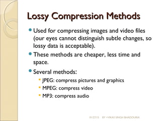 Lossy Compression MethodsLossy Compression Methods
Used for compressing images and video files
(our eyes cannot distinguish subtle changes, so
lossy data is acceptable).
These methods are cheaper, less time and
space.
Several methods:
 JPEG: compress pictures and graphics
 MPEG: compress video
 MP3: compress audio
01/27/15 BY =VIKAS SINGH BHADOURIA
 