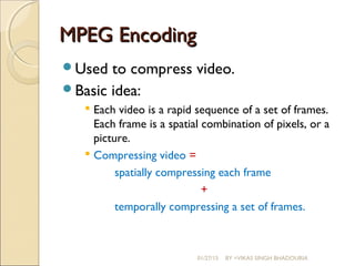 MPEG EncodingMPEG Encoding
Used to compress video.
Basic idea:
 Each video is a rapid sequence of a set of frames.
Each frame is a spatial combination of pixels, or a
picture.
 Compressing video =
spatially compressing each frame
+
temporally compressing a set of frames.
01/27/15 BY =VIKAS SINGH BHADOURIA
 